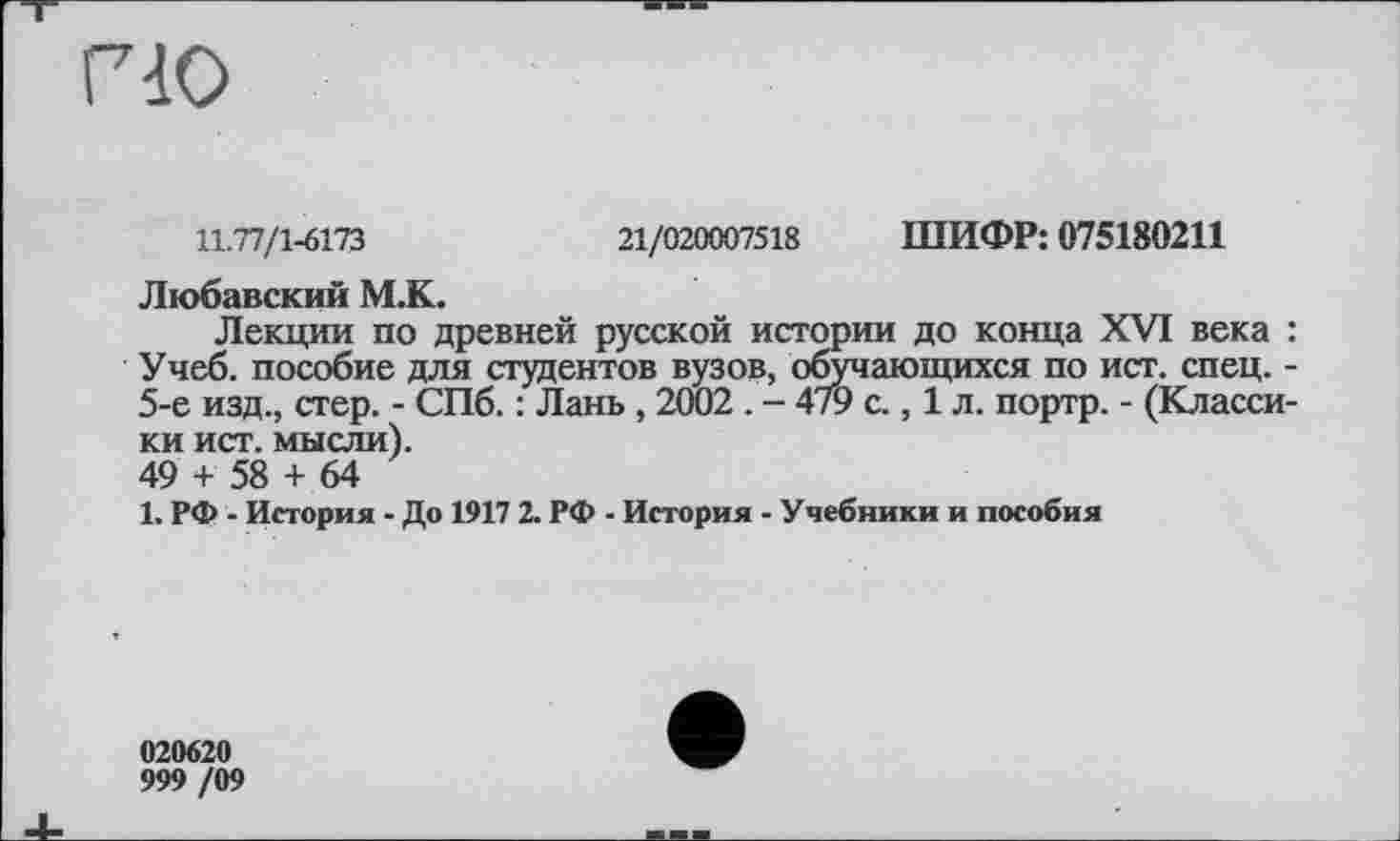 ﻿гіо
11.77/1-6173	21/020007518 ШИФР: 075180211
Любавский М.К.
Лекции по древней русской истории до конца XVI века : Учеб, пособие для студентов вузов, обучающихся по ист. спец. -5-е изд., стер. - СПб. : Лань , 2002 . - 479 с., 1 л. портр. - (Классики ист. мысли). 49 + 58 + 64
1. РФ - История - До 1917 2. РФ - История - Учебники и пособия
020620
999 /09